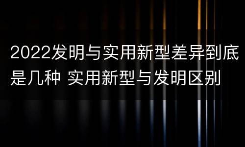 2022发明与实用新型差异到底是几种 实用新型与发明区别