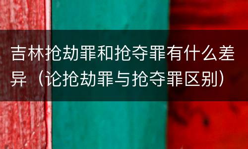 吉林抢劫罪和抢夺罪有什么差异（论抢劫罪与抢夺罪区别）