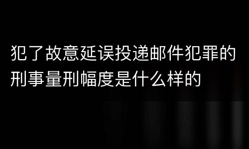 犯了故意延误投递邮件犯罪的刑事量刑幅度是什么样的