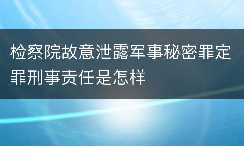 检察院故意泄露军事秘密罪定罪刑事责任是怎样