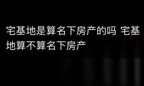 宅基地是算名下房产的吗 宅基地算不算名下房产