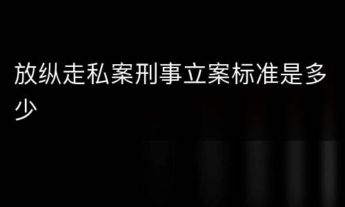 放纵走私案刑事立案标准是多少
