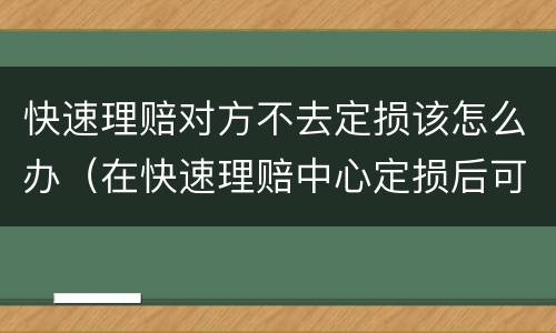 快速理赔对方不去定损该怎么办（在快速理赔中心定损后可以不修吗）