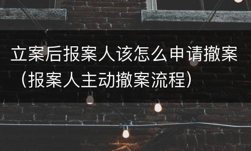 立案后报案人该怎么申请撤案（报案人主动撤案流程）