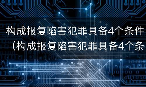 构成报复陷害犯罪具备4个条件（构成报复陷害犯罪具备4个条件是）