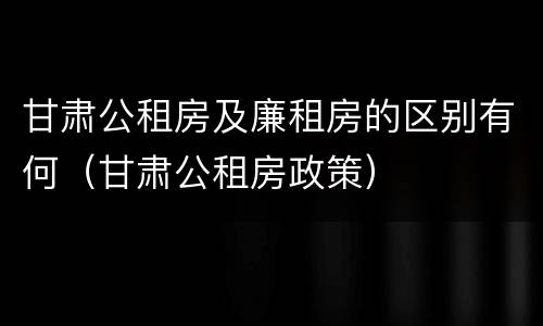 甘肃公租房及廉租房的区别有何（甘肃公租房政策）