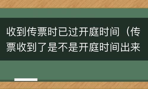 收到传票时已过开庭时间（传票收到了是不是开庭时间出来了）
