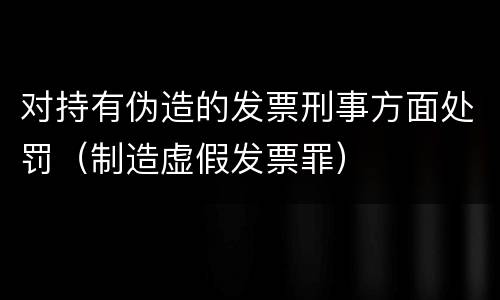 对持有伪造的发票刑事方面处罚（制造虚假发票罪）