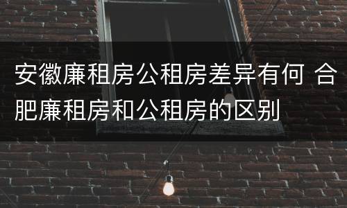 安徽廉租房公租房差异有何 合肥廉租房和公租房的区别