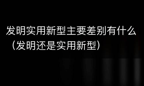 发明实用新型主要差别有什么（发明还是实用新型）