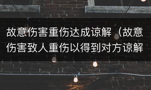 故意伤害重伤达成谅解（故意伤害致人重伤以得到对方谅解）