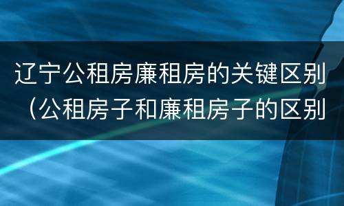 辽宁公租房廉租房的关键区别（公租房子和廉租房子的区别）