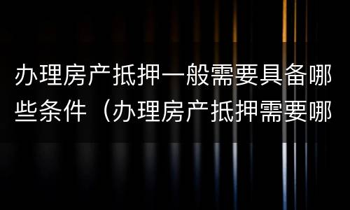 办理房产抵押一般需要具备哪些条件（办理房产抵押需要哪些手续）