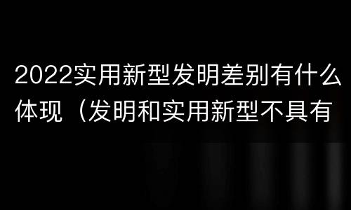 2022实用新型发明差别有什么体现（发明和实用新型不具有什么特性）