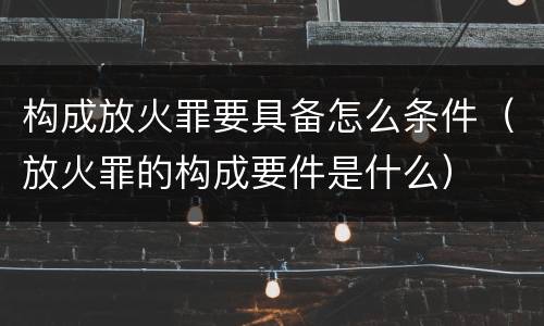 构成放火罪要具备怎么条件（放火罪的构成要件是什么）
