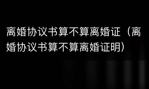 离婚协议书算不算离婚证（离婚协议书算不算离婚证明）