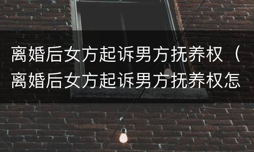 离婚后女方起诉男方抚养权（离婚后女方起诉男方抚养权怎么判）