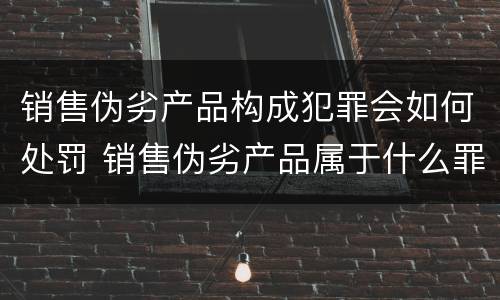 销售伪劣产品构成犯罪会如何处罚 销售伪劣产品属于什么罪