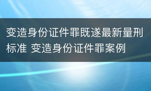 变造身份证件罪既遂最新量刑标准 变造身份证件罪案例