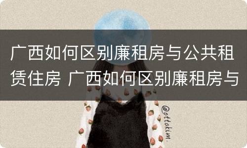 广西如何区别廉租房与公共租赁住房 广西如何区别廉租房与公共租赁住房的区别