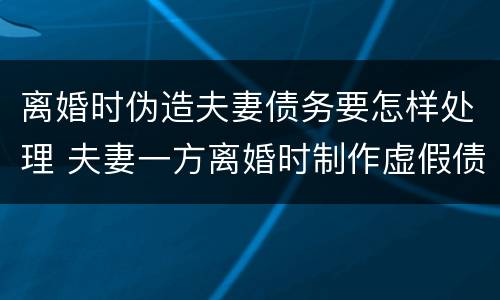 离婚时伪造夫妻债务要怎样处理 夫妻一方离婚时制作虚假债务