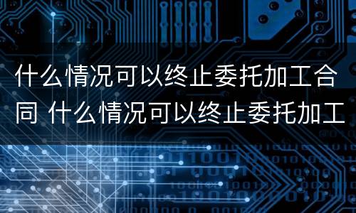 什么情况可以终止委托加工合同 什么情况可以终止委托加工合同协议