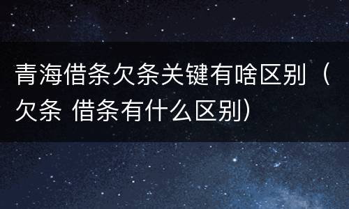 青海借条欠条关键有啥区别（欠条 借条有什么区别）