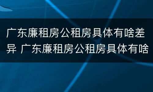 广东廉租房公租房具体有啥差异 广东廉租房公租房具体有啥差异吗