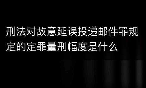 刑法对故意延误投递邮件罪规定的定罪量刑幅度是什么