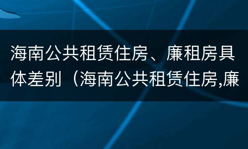 海南公共租赁住房、廉租房具体差别（海南公共租赁住房,廉租房具体差别在哪）