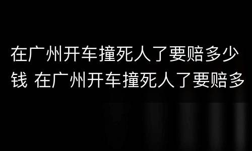 在广州开车撞死人了要赔多少钱 在广州开车撞死人了要赔多少钱呢