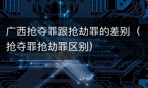 广西抢夺罪跟抢劫罪的差别（抢夺罪抢劫罪区别）