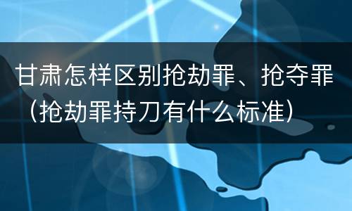 甘肃怎样区别抢劫罪、抢夺罪（抢劫罪持刀有什么标准）