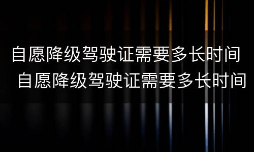 自愿降级驾驶证需要多长时间 自愿降级驾驶证需要多长时间办理