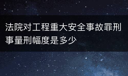 法院对工程重大安全事故罪刑事量刑幅度是多少