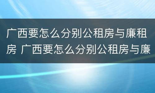 广西要怎么分别公租房与廉租房 广西要怎么分别公租房与廉租房的区别