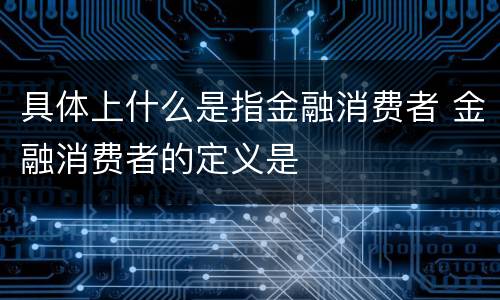 具体上什么是指金融消费者 金融消费者的定义是