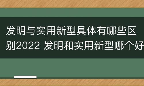 发明与实用新型具体有哪些区别2022 发明和实用新型哪个好