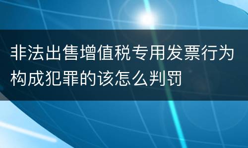 非法出售增值税专用发票行为构成犯罪的该怎么判罚