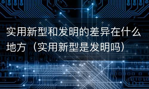 实用新型和发明的差异在什么地方（实用新型是发明吗）
