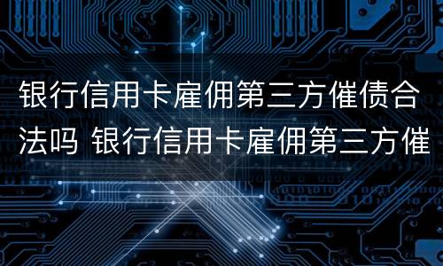 银行信用卡雇佣第三方催债合法吗 银行信用卡雇佣第三方催债合法吗知乎