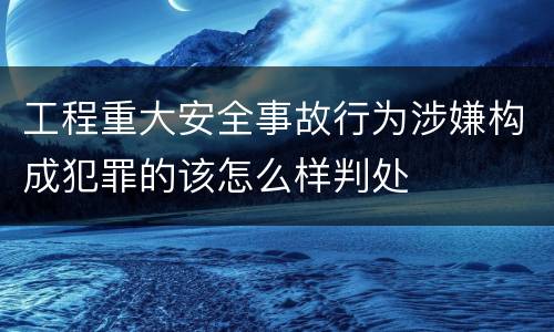 工程重大安全事故行为涉嫌构成犯罪的该怎么样判处