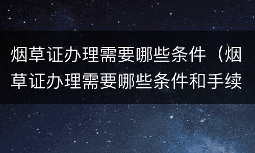 烟草证办理需要哪些条件（烟草证办理需要哪些条件和手续）