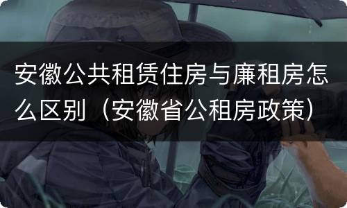 安徽公共租赁住房与廉租房怎么区别（安徽省公租房政策）