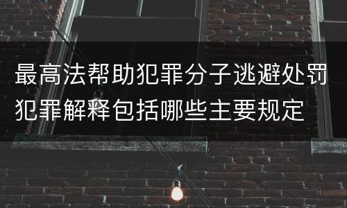 最高法帮助犯罪分子逃避处罚犯罪解释包括哪些主要规定