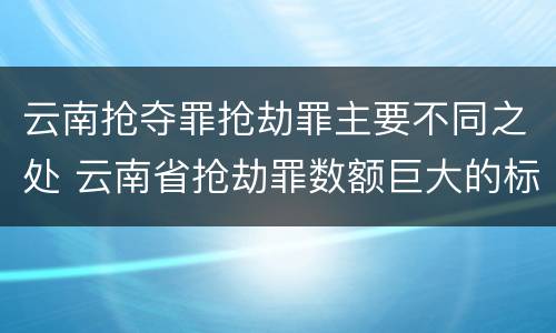 云南抢夺罪抢劫罪主要不同之处 云南省抢劫罪数额巨大的标准