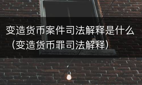 变造货币案件司法解释是什么（变造货币罪司法解释）