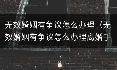 无效婚姻有争议怎么办理（无效婚姻有争议怎么办理离婚手续）