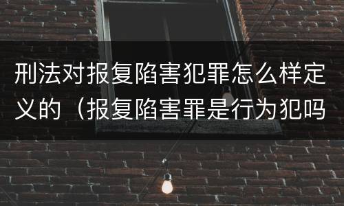 刑法对报复陷害犯罪怎么样定义的（报复陷害罪是行为犯吗）