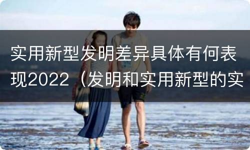 实用新型发明差异具体有何表现2022（发明和实用新型的实用性）